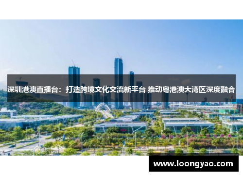 深圳港澳直播台：打造跨境文化交流新平台 推动粤港澳大湾区深度融合