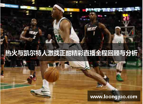 热火与凯尔特人激战正酣精彩直播全程回顾与分析