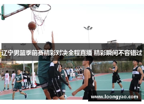 辽宁男篮季前赛精彩对决全程直播 精彩瞬间不容错过