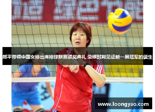 郎平带领中国女排出席排球联赛颁奖典礼 荣耀时刻见证新一届冠军的诞生