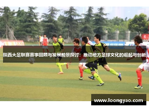 陕西大足联赛赛事回顾与发展前景探讨：推动地方足球文化的崛起与创新